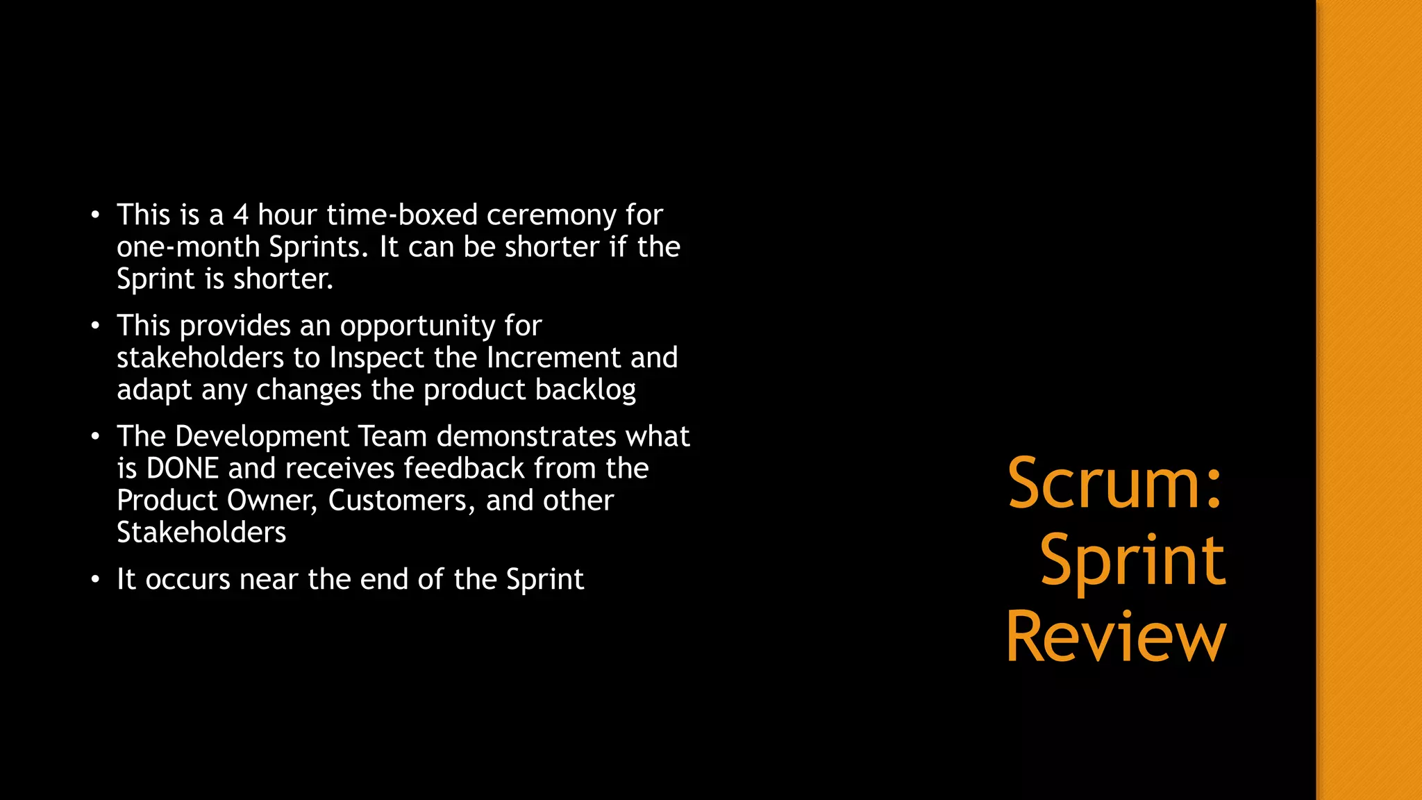 Scrum:
Sprint
Review
• This is a 4 hour time-boxed ceremony for
one-month Sprints. It can be shorter if the
Sprint is shorter.
• This provides an opportunity for
stakeholders to Inspect the Increment and
adapt any changes the product backlog
• The Development Team demonstrates what
is DONE and receives feedback from the
Product Owner, Customers, and other
Stakeholders
• It occurs near the end of the Sprint
 
