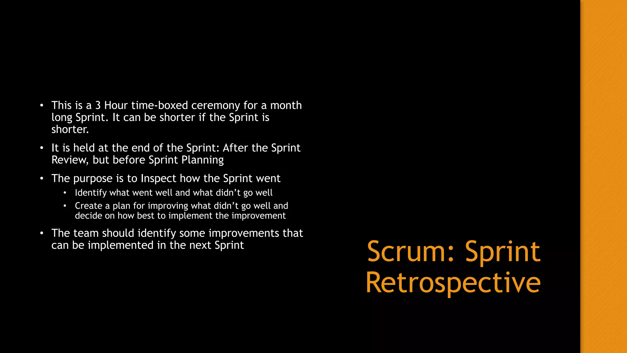 Scrum: Sprint
Retrospective
• This is a 3 Hour time-boxed ceremony for a month
long Sprint. It can be shorter if the Sprint is
shorter.
• It is held at the end of the Sprint: After the Sprint
Review, but before Sprint Planning
• The purpose is to Inspect how the Sprint went
• Identify what went well and what didn’t go well
• Create a plan for improving what didn’t go well and
decide on how best to implement the improvement
• The team should identify some improvements that
can be implemented in the next Sprint
 