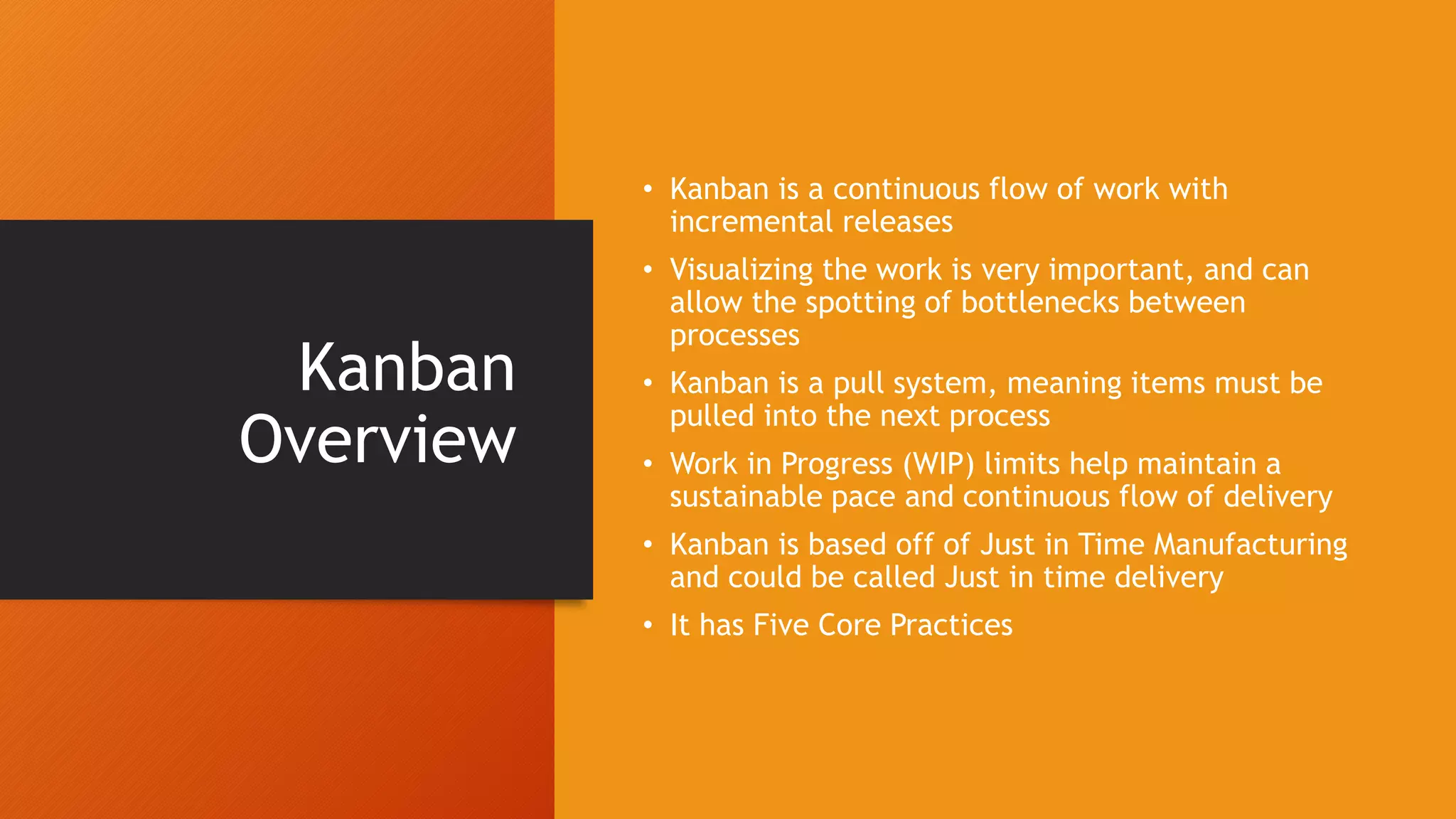Kanban
Overview
• Kanban is a continuous flow of work with
incremental releases
• Visualizing the work is very important, and can
allow the spotting of bottlenecks between
processes
• Kanban is a pull system, meaning items must be
pulled into the next process
• Work in Progress (WIP) limits help maintain a
sustainable pace and continuous flow of delivery
• Kanban is based off of Just in Time Manufacturing
and could be called Just in time delivery
• It has Five Core Practices
 