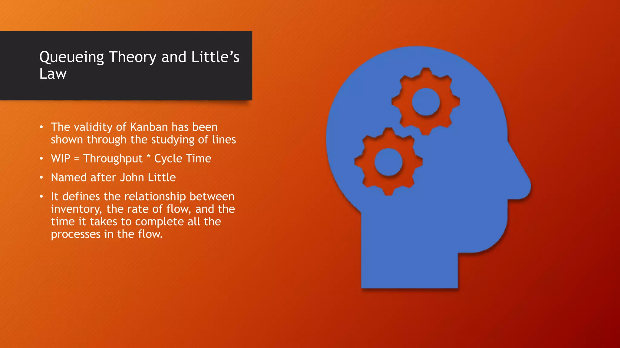 Queueing Theory and Little’s
Law
• The validity of Kanban has been
shown through the studying of lines
• WIP = Throughput * Cycle Time
• Named after John Little
• It defines the relationship between
inventory, the rate of flow, and the
time it takes to complete all the
processes in the flow.
 