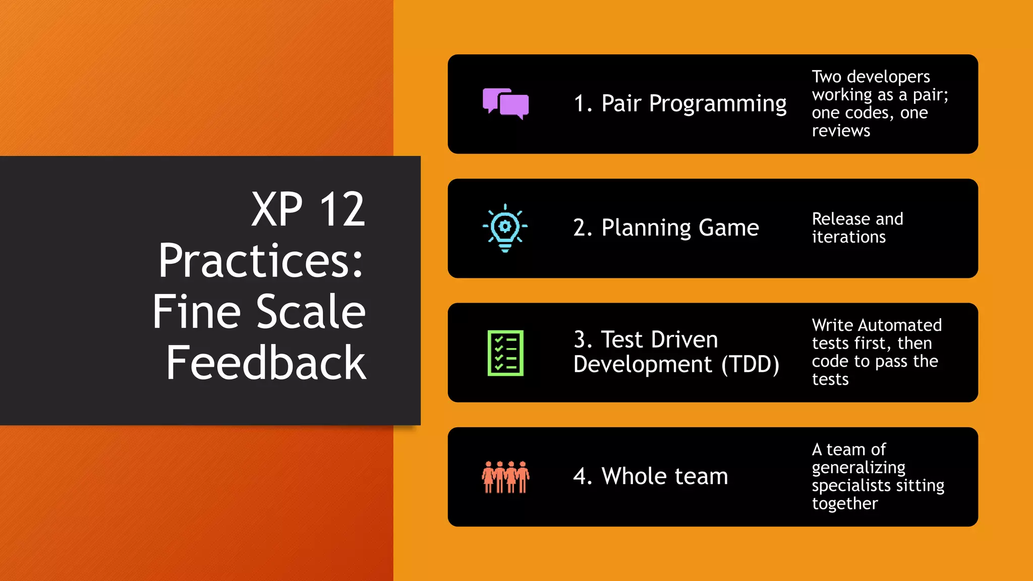 XP 12
Practices:
Fine Scale
Feedback
1. Pair Programming
Two developers
working as a pair;
one codes, one
reviews
2. Planning Game Release and
iterations
3. Test Driven
Development (TDD)
Write Automated
tests first, then
code to pass the
tests
4. Whole team
A team of
generalizing
specialists sitting
together
 