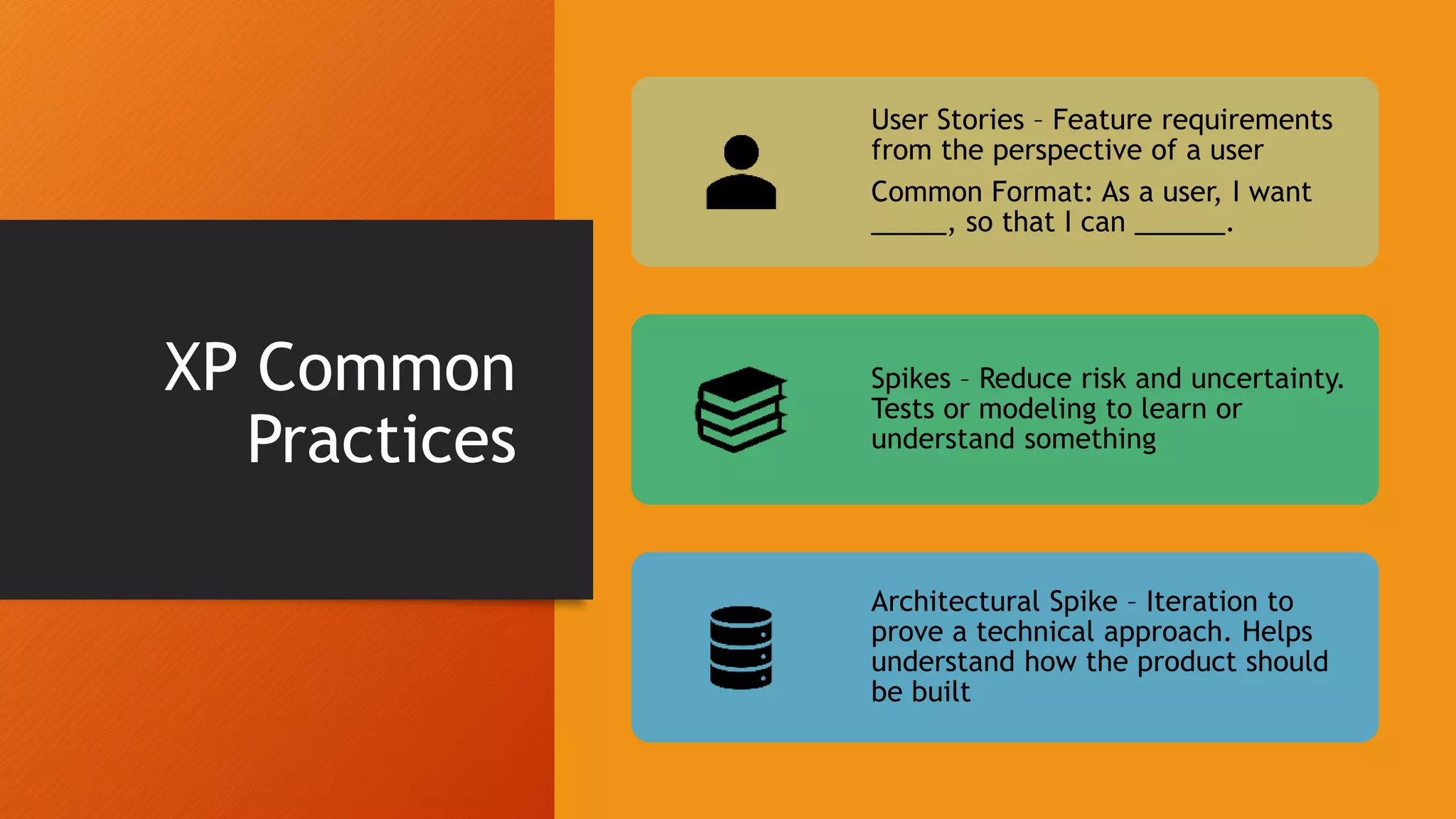 XP Common
Practices
User Stories – Feature requirements
from the perspective of a user
Common Format: As a user, I want
_____, so that I can ______.
Spikes – Reduce risk and uncertainty.
Tests or modeling to learn or
understand something
Architectural Spike – Iteration to
prove a technical approach. Helps
understand how the product should
be built
 
