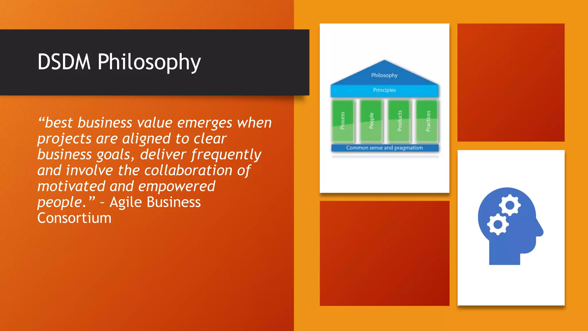 DSDM Philosophy
“best business value emerges when
projects are aligned to clear
business goals, deliver frequently
and involve the collaboration of
motivated and empowered
people.” – Agile Business
Consortium
 