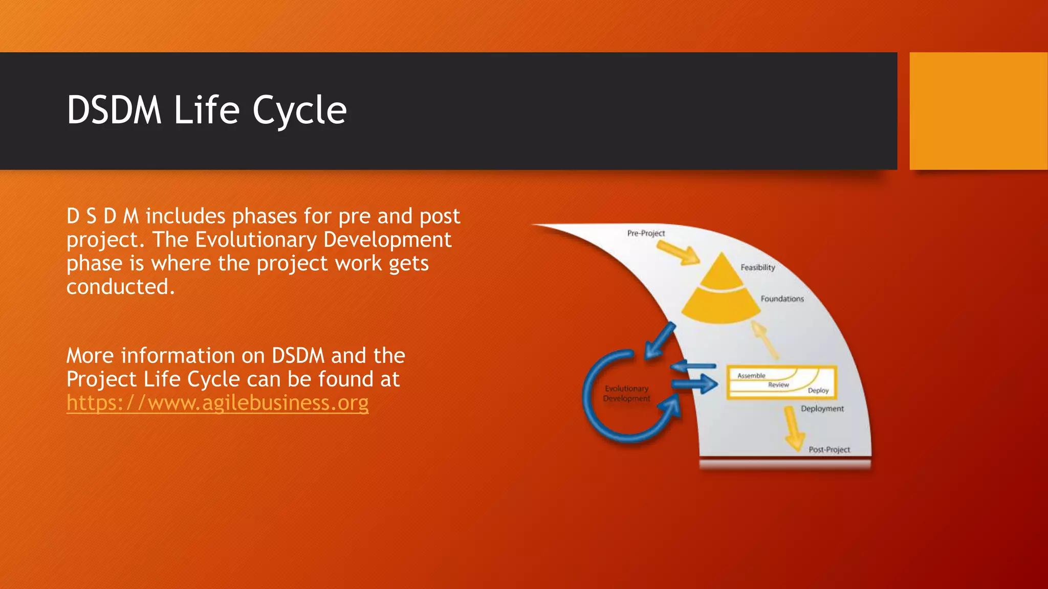 DSDM Life Cycle
D S D M includes phases for pre and post
project. The Evolutionary Development
phase is where the project work gets
conducted.
More information on DSDM and the
Project Life Cycle can be found at
https://www.agilebusiness.org
 