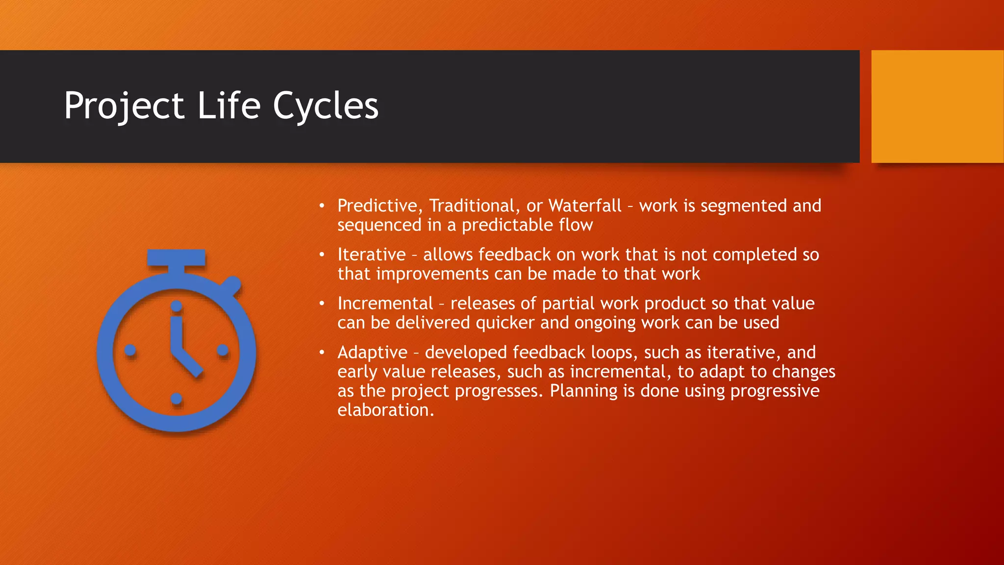 Project Life Cycles
• Predictive, Traditional, or Waterfall – work is segmented and
sequenced in a predictable flow
• Iterative – allows feedback on work that is not completed so
that improvements can be made to that work
• Incremental – releases of partial work product so that value
can be delivered quicker and ongoing work can be used
• Adaptive – developed feedback loops, such as iterative, and
early value releases, such as incremental, to adapt to changes
as the project progresses. Planning is done using progressive
elaboration.
 