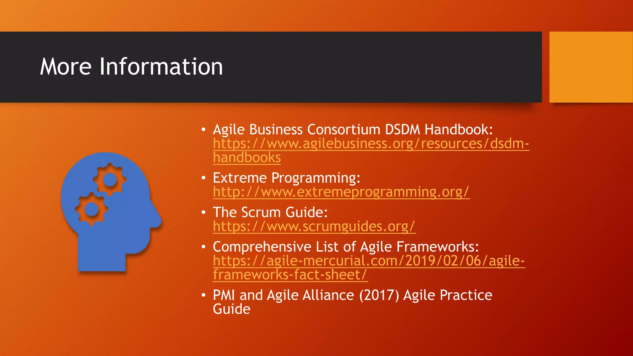 More Information
• Agile Business Consortium DSDM Handbook:
https://www.agilebusiness.org/resources/dsdm-
handbooks
• Extreme Programming:
http://www.extremeprogramming.org/
• The Scrum Guide:
https://www.scrumguides.org/
• Comprehensive List of Agile Frameworks:
https://agile-mercurial.com/2019/02/06/agile-
frameworks-fact-sheet/
• PMI and Agile Alliance (2017) Agile Practice
Guide
 