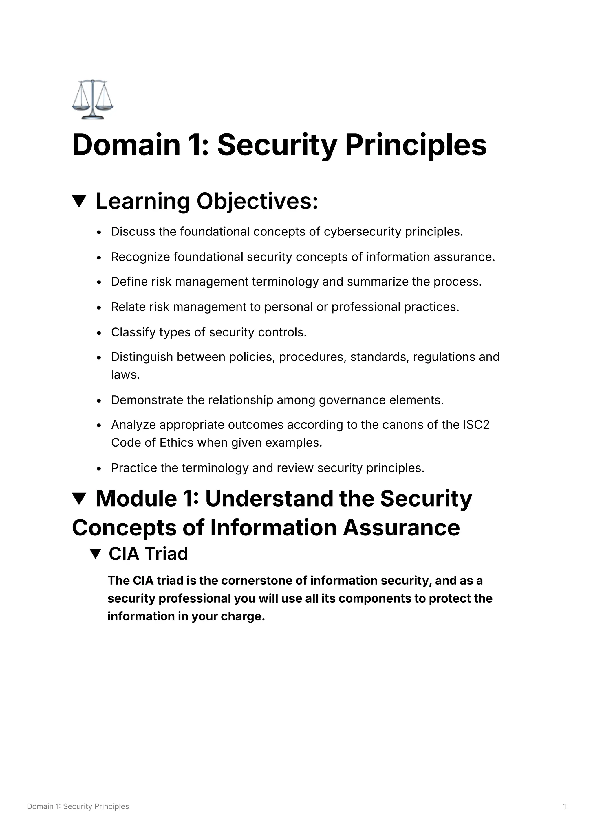 Domain 1: Security Principles 1
⚖️
Domain 1: Security Principles
Learning Objectives:
Discuss the foundational concepts of cybersecurity principles.
Recognize foundational security concepts of information assurance.
Define risk management terminology and summarize the process.
Relate risk management to personal or professional practices.
Classify types of security controls.
Distinguish between policies, procedures, standards, regulations and
laws.
Demonstrate the relationship among governance elements.
Analyze appropriate outcomes according to the canons of the ISC2
Code of Ethics when given examples.
Practice the terminology and review security principles.
Module 1: Understand the Security
Concepts of Information Assurance
CIA Triad
The CIA triad is the cornerstone of information security, and as a
security professional you will use all its components to protect the
information in your charge.
 