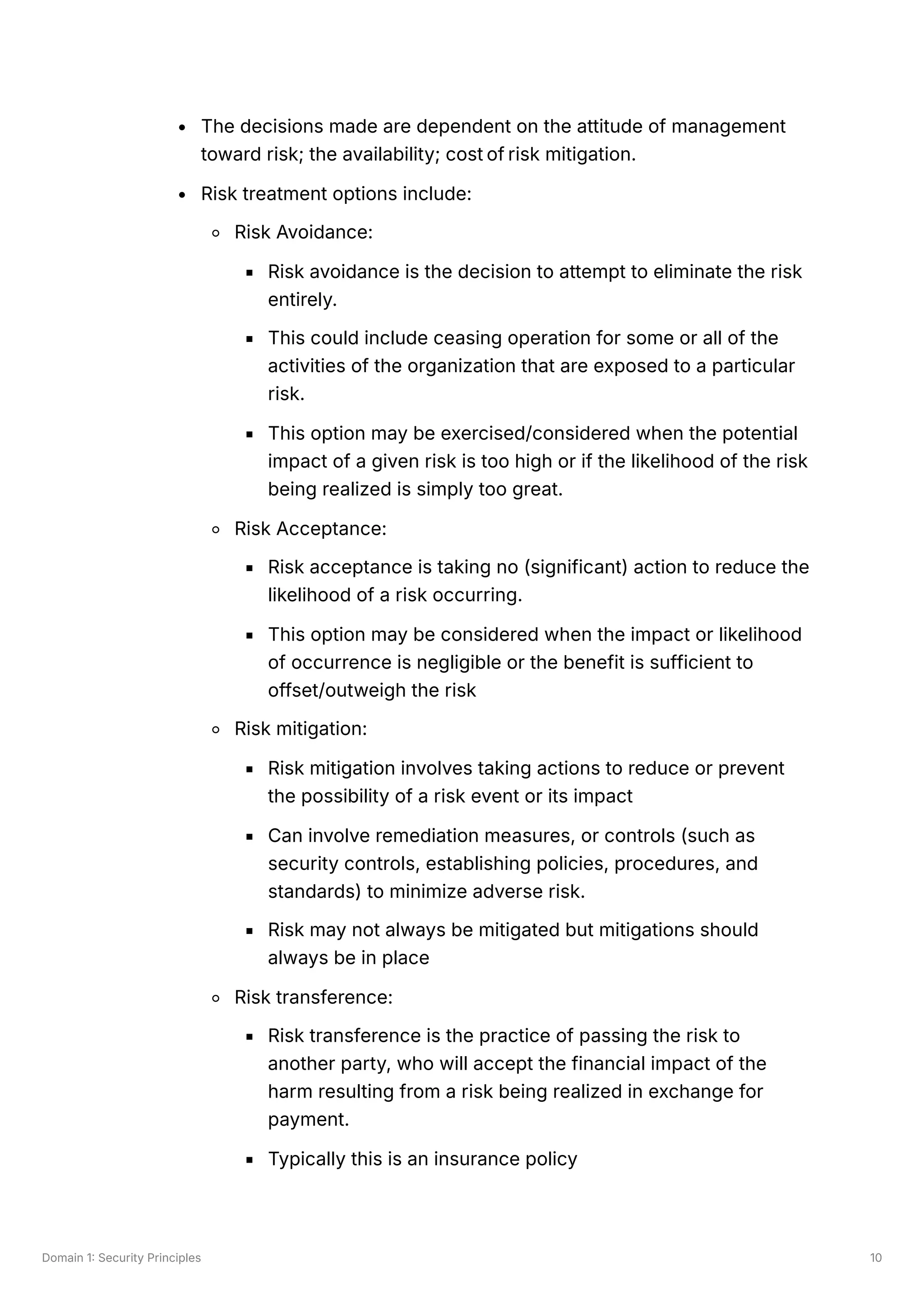 Domain 1: Security Principles 10
The decisions made are dependent on the attitude of management
toward risk; the availability; cost of risk mitigation.
Risk treatment options include:
Risk Avoidance:
Risk avoidance is the decision to attempt to eliminate the risk
entirely.
This could include ceasing operation for some or all of the
activities of the organization that are exposed to a particular
risk.
This option may be exercised/considered when the potential
impact of a given risk is too high or if the likelihood of the risk
being realized is simply too great.
Risk Acceptance:
Risk acceptance is taking no (significant) action to reduce the
likelihood of a risk occurring.
This option may be considered when the impact or likelihood
of occurrence is negligible or the benefit is sufficient to
offset/outweigh the risk
Risk mitigation:
Risk mitigation involves taking actions to reduce or prevent
the possibility of a risk event or its impact
Can involve remediation measures, or controls (such as
security controls, establishing policies, procedures, and
standards) to minimize adverse risk.
Risk may not always be mitigated but mitigations should
always be in place
Risk transference:
Risk transference is the practice of passing the risk to
another party, who will accept the financial impact of the
harm resulting from a risk being realized in exchange for
payment.
Typically this is an insurance policy
 
