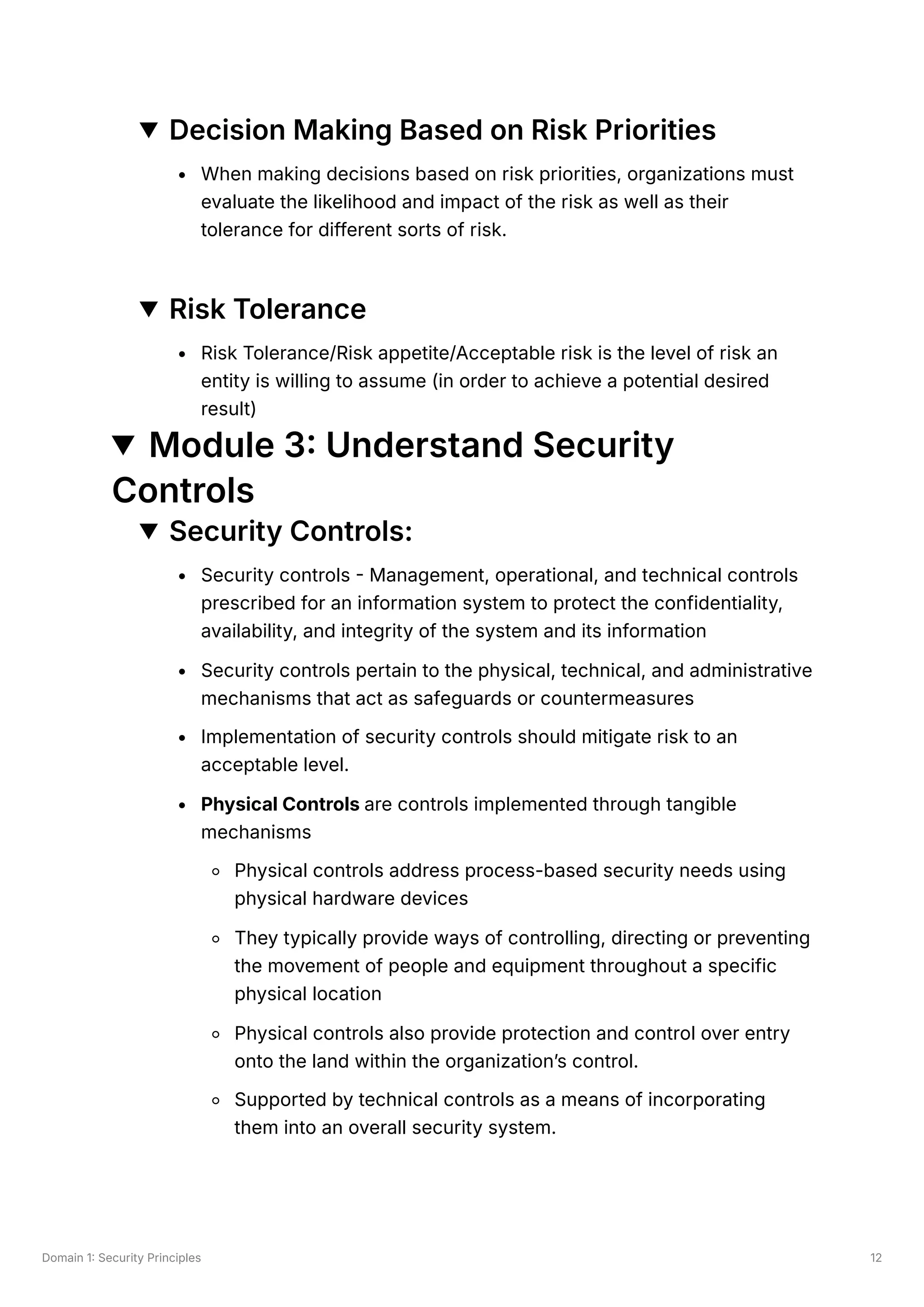 Domain 1: Security Principles 12
Decision Making Based on Risk Priorities
When making decisions based on risk priorities, organizations must
evaluate the likelihood and impact of the risk as well as their
tolerance for different sorts of risk.
Risk Tolerance
Risk Tolerance/Risk appetite/Acceptable risk is the level of risk an
entity is willing to assume (in order to achieve a potential desired
result)
Module 3: Understand Security
Controls
Security Controls:
Security controls - Management, operational, and technical controls
prescribed for an information system to protect the confidentiality,
availability, and integrity of the system and its information
Security controls pertain to the physical, technical, and administrative
mechanisms that act as safeguards or countermeasures
Implementation of security controls should mitigate risk to an
acceptable level.
Physical Controls are controls implemented through tangible
mechanisms
Physical controls address process-based security needs using
physical hardware devices
They typically provide ways of controlling, directing or preventing
the movement of people and equipment throughout a specific
physical location
Physical controls also provide protection and control over entry
onto the land within the organization’s control.
Supported by technical controls as a means of incorporating
them into an overall security system.
 