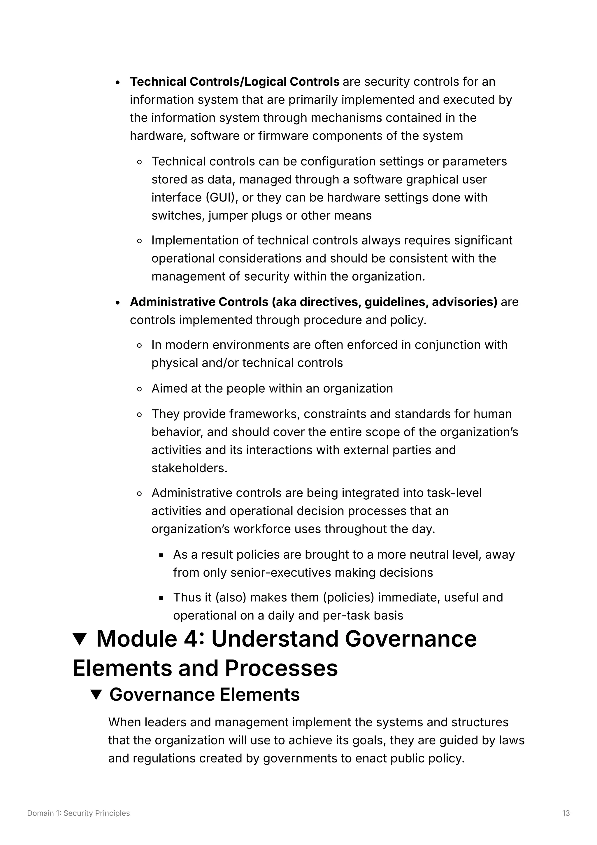 Domain 1: Security Principles 13
Technical Controls/Logical Controls are security controls for an
information system that are primarily implemented and executed by
the information system through mechanisms contained in the
hardware, software or firmware components of the system
Technical controls can be configuration settings or parameters
stored as data, managed through a software graphical user
interface (GUI), or they can be hardware settings done with
switches, jumper plugs or other means
Implementation of technical controls always requires significant
operational considerations and should be consistent with the
management of security within the organization.
Administrative Controls (aka directives, guidelines, advisories) are
controls implemented through procedure and policy.
In modern environments are often enforced in conjunction with
physical and/or technical controls
Aimed at the people within an organization
They provide frameworks, constraints and standards for human
behavior, and should cover the entire scope of the organization’s
activities and its interactions with external parties and
stakeholders.
Administrative controls are being integrated into task-level
activities and operational decision processes that an
organization’s workforce uses throughout the day.
As a result policies are brought to a more neutral level, away
from only senior-executives making decisions
Thus it (also) makes them (policies) immediate, useful and
operational on a daily and per-task basis
Module 4: Understand Governance
Elements and Processes
Governance Elements
When leaders and management implement the systems and structures
that the organization will use to achieve its goals, they are guided by laws
and regulations created by governments to enact public policy.
 