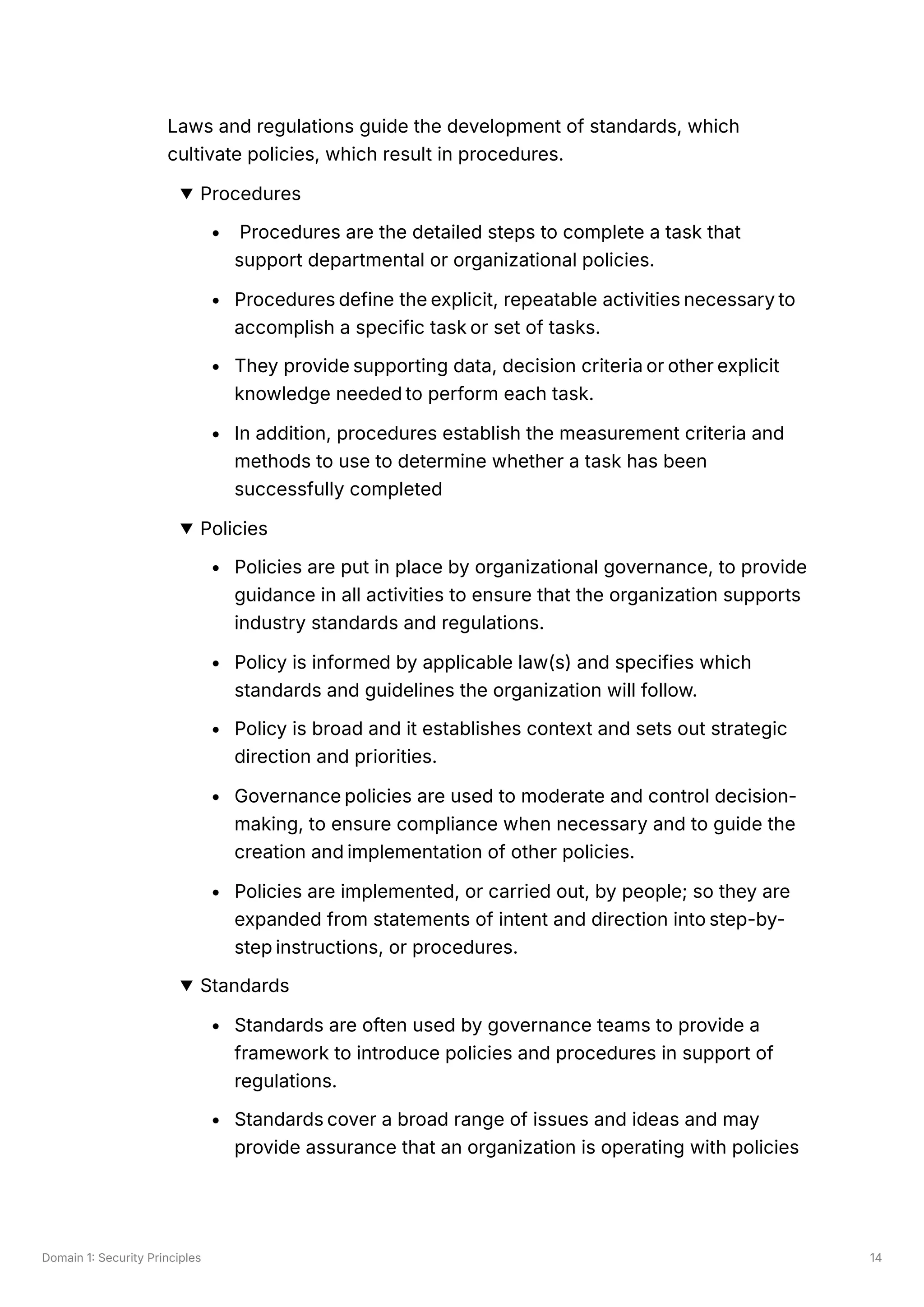 Domain 1: Security Principles 14
Laws and regulations guide the development of standards, which
cultivate policies, which result in procedures.
Procedures
Procedures are the detailed steps to complete a task that
support departmental or organizational policies.
Procedures define the explicit, repeatable activities necessary to
accomplish a specific task or set of tasks.
They provide supporting data, decision criteria or other explicit
knowledge needed to perform each task.
In addition, procedures establish the measurement criteria and
methods to use to determine whether a task has been
successfully completed
Policies
Policies are put in place by organizational governance, to provide
guidance in all activities to ensure that the organization supports
industry standards and regulations.
Policy is informed by applicable law(s) and specifies which
standards and guidelines the organization will follow.
Policy is broad and it establishes context and sets out strategic
direction and priorities.
Governance policies are used to moderate and control decision-
making, to ensure compliance when necessary and to guide the
creation and implementation of other policies.
Policies are implemented, or carried out, by people; so they are
expanded from statements of intent and direction into step-by-
step instructions, or procedures.
Standards
Standards are often used by governance teams to provide a
framework to introduce policies and procedures in support of
regulations.
Standards cover a broad range of issues and ideas and may
provide assurance that an organization is operating with policies
 