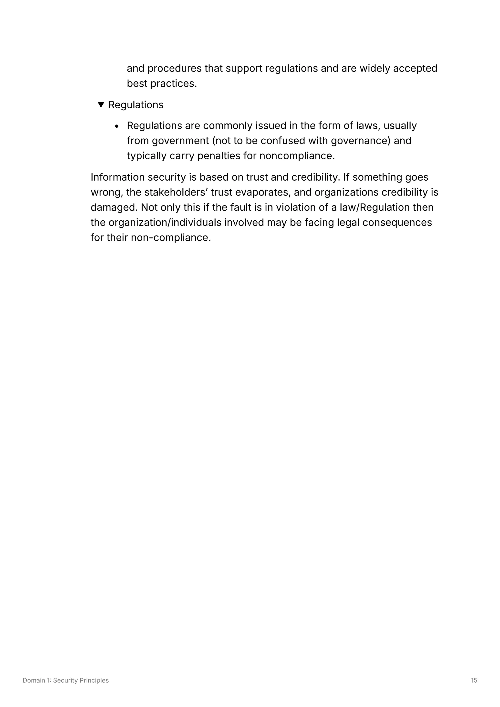 Domain 1: Security Principles 15
and procedures that support regulations and are widely accepted
best practices.
Regulations
Regulations are commonly issued in the form of laws, usually
from government (not to be confused with governance) and
typically carry penalties for noncompliance.
Information security is based on trust and credibility. If something goes
wrong, the stakeholders’ trust evaporates, and organizations credibility is
damaged. Not only this if the fault is in violation of a law/Regulation then
the organization/individuals involved may be facing legal consequences
for their non-compliance.
 