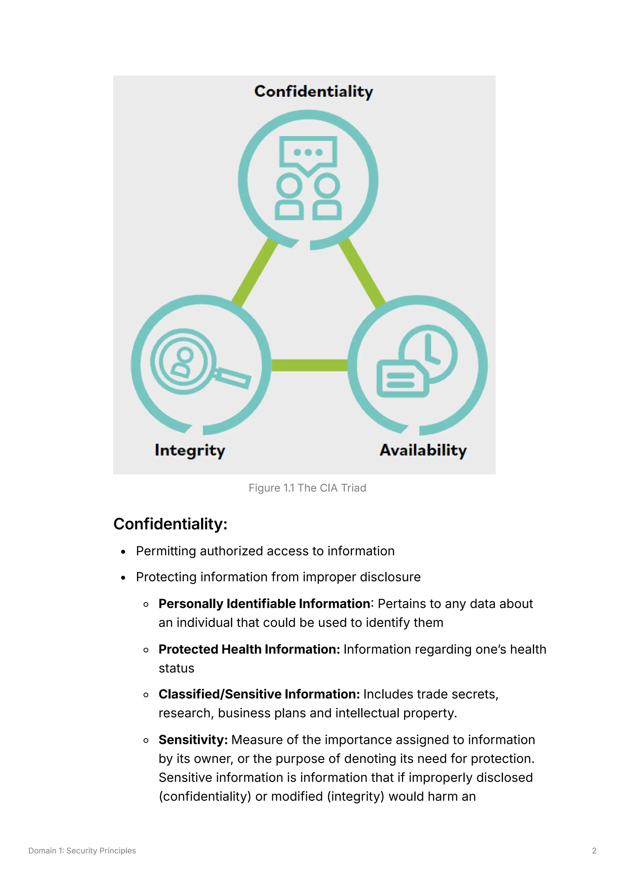 Domain 1: Security Principles 2
Confidentiality:
Permitting authorized access to information
Protecting information from improper disclosure
Personally Identifiable Information: Pertains to any data about
an individual that could be used to identify them
Protected Health Information: Information regarding one’s health
status
Classified/Sensitive Information: Includes trade secrets,
research, business plans and intellectual property.
Sensitivity: Measure of the importance assigned to information
by its owner, or the purpose of denoting its need for protection.
Sensitive information is information that if improperly disclosed
(confidentiality) or modified (integrity) would harm an
Figure 1.1 The CIA Triad
 
