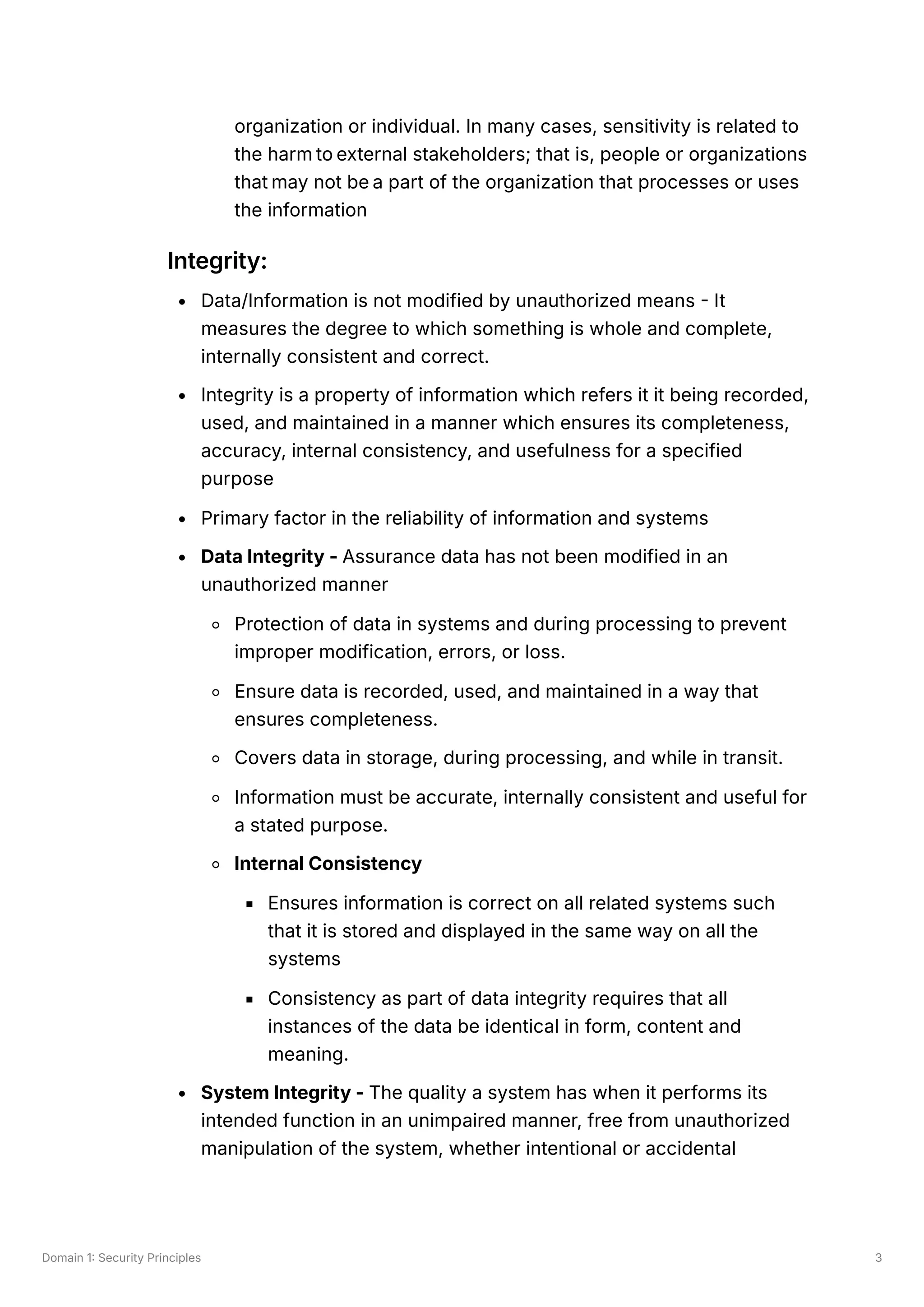 Domain 1: Security Principles 3
organization or individual. In many cases, sensitivity is related to
the harm to external stakeholders; that is, people or organizations
that may not be a part of the organization that processes or uses
the information
Integrity:
Data/Information is not modified by unauthorized means - It
measures the degree to which something is whole and complete,
internally consistent and correct.
Integrity is a property of information which refers it it being recorded,
used, and maintained in a manner which ensures its completeness,
accuracy, internal consistency, and usefulness for a specified
purpose
Primary factor in the reliability of information and systems
Data Integrity - Assurance data has not been modified in an
unauthorized manner
Protection of data in systems and during processing to prevent
improper modification, errors, or loss.
Ensure data is recorded, used, and maintained in a way that
ensures completeness.
Covers data in storage, during processing, and while in transit.
Information must be accurate, internally consistent and useful for
a stated purpose.
Internal Consistency
Ensures information is correct on all related systems such
that it is stored and displayed in the same way on all the
systems
Consistency as part of data integrity requires that all
instances of the data be identical in form, content and
meaning.
System Integrity - The quality a system has when it performs its
intended function in an unimpaired manner, free from unauthorized
manipulation of the system, whether intentional or accidental
 