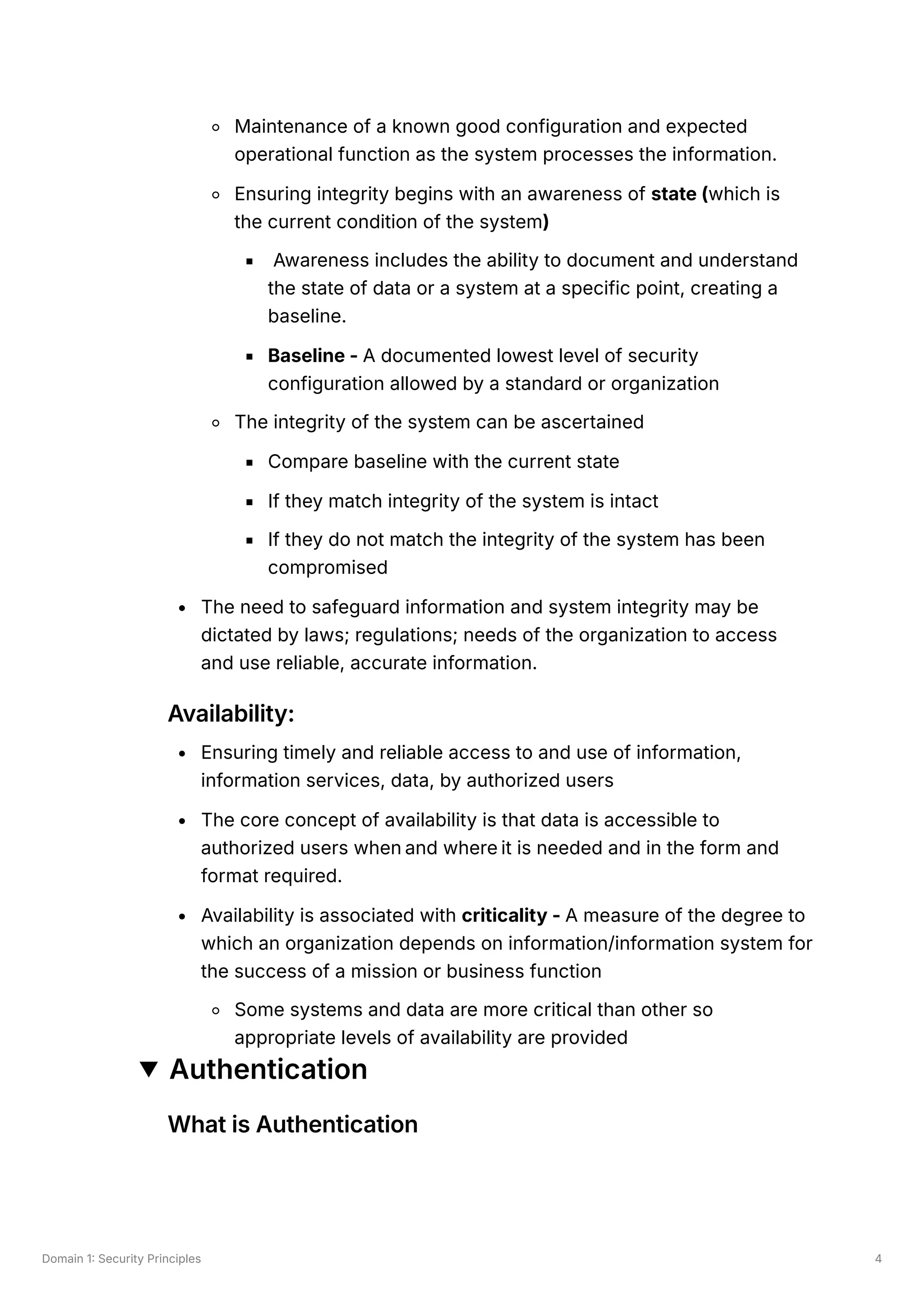 Domain 1: Security Principles 4
Maintenance of a known good configuration and expected
operational function as the system processes the information.
Ensuring integrity begins with an awareness of state (which is
the current condition of the system)
Awareness includes the ability to document and understand
the state of data or a system at a specific point, creating a
baseline.
Baseline - A documented lowest level of security
configuration allowed by a standard or organization
The integrity of the system can be ascertained
Compare baseline with the current state
If they match integrity of the system is intact
If they do not match the integrity of the system has been
compromised
The need to safeguard information and system integrity may be
dictated by laws; regulations; needs of the organization to access
and use reliable, accurate information.
Availability:
Ensuring timely and reliable access to and use of information,
information services, data, by authorized users
The core concept of availability is that data is accessible to
authorized users when and where it is needed and in the form and
format required.
Availability is associated with criticality - A measure of the degree to
which an organization depends on information/information system for
the success of a mission or business function
Some systems and data are more critical than other so
appropriate levels of availability are provided
Authentication
What is Authentication
 