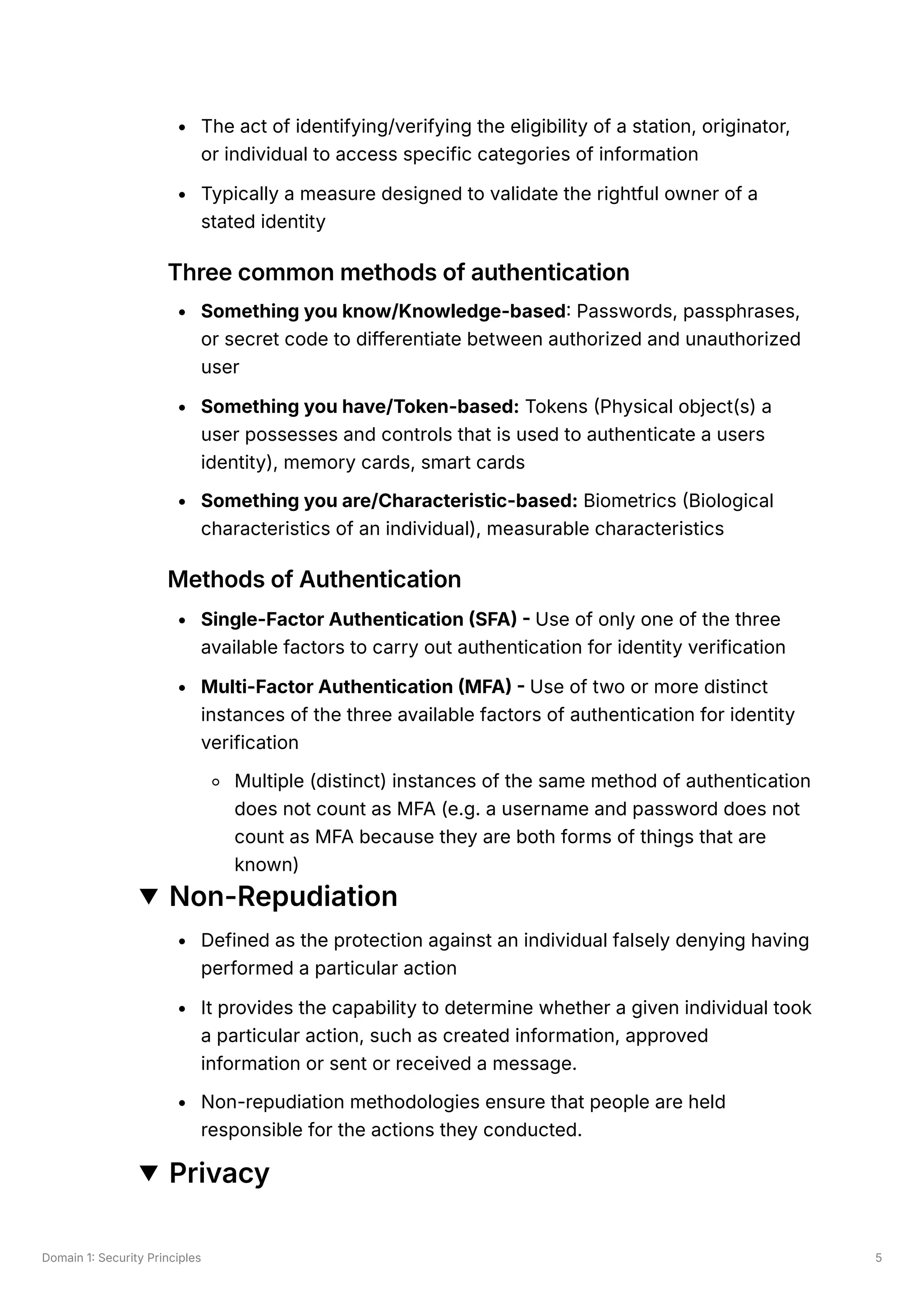 Domain 1: Security Principles 5
The act of identifying/verifying the eligibility of a station, originator,
or individual to access specific categories of information
Typically a measure designed to validate the rightful owner of a
stated identity
Three common methods of authentication
Something you know/Knowledge-based: Passwords, passphrases,
or secret code to differentiate between authorized and unauthorized
user
Something you have/Token-based: Tokens (Physical object(s) a
user possesses and controls that is used to authenticate a users
identity), memory cards, smart cards
Something you are/Characteristic-based: Biometrics (Biological
characteristics of an individual), measurable characteristics
Methods of Authentication
Single-Factor Authentication (SFA) - Use of only one of the three
available factors to carry out authentication for identity verification
Multi-Factor Authentication (MFA) - Use of two or more distinct
instances of the three available factors of authentication for identity
verification
Multiple (distinct) instances of the same method of authentication
does not count as MFA (e.g. a username and password does not
count as MFA because they are both forms of things that are
known)
Non-Repudiation
Defined as the protection against an individual falsely denying having
performed a particular action
It provides the capability to determine whether a given individual took
a particular action, such as created information, approved
information or sent or received a message.
Non-repudiation methodologies ensure that people are held
responsible for the actions they conducted.
Privacy
 