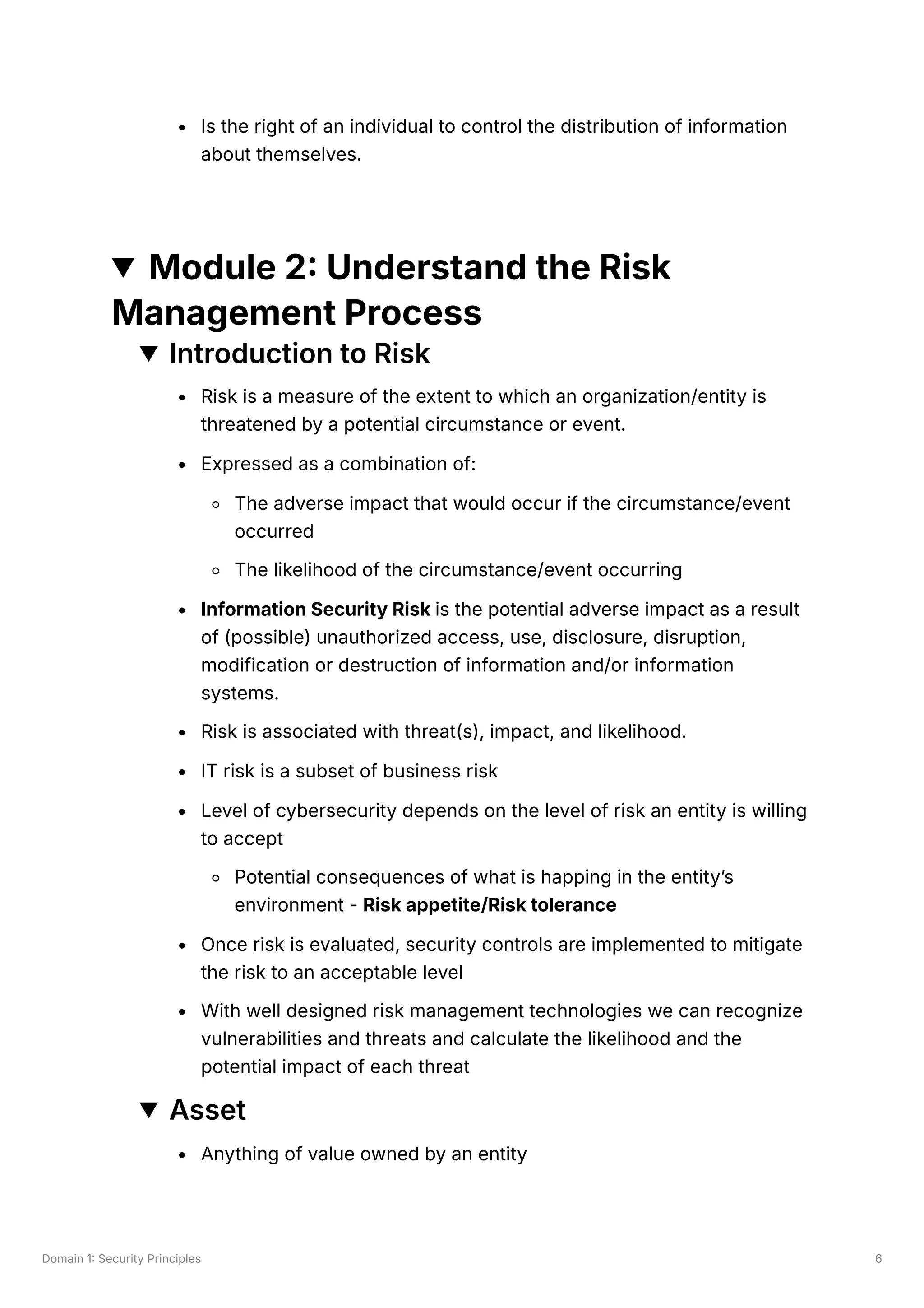 Domain 1: Security Principles 6
Is the right of an individual to control the distribution of information
about themselves.
Module 2: Understand the Risk
Management Process
Introduction to Risk
Risk is a measure of the extent to which an organization/entity is
threatened by a potential circumstance or event.
Expressed as a combination of:
The adverse impact that would occur if the circumstance/event
occurred
The likelihood of the circumstance/event occurring
Information Security Risk is the potential adverse impact as a result
of (possible) unauthorized access, use, disclosure, disruption,
modification or destruction of information and/or information
systems.
Risk is associated with threat(s), impact, and likelihood.
IT risk is a subset of business risk
Level of cybersecurity depends on the level of risk an entity is willing
to accept
Potential consequences of what is happing in the entity’s
environment - Risk appetite/Risk tolerance
Once risk is evaluated, security controls are implemented to mitigate
the risk to an acceptable level
With well designed risk management technologies we can recognize
vulnerabilities and threats and calculate the likelihood and the
potential impact of each threat
Asset
Anything of value owned by an entity
 