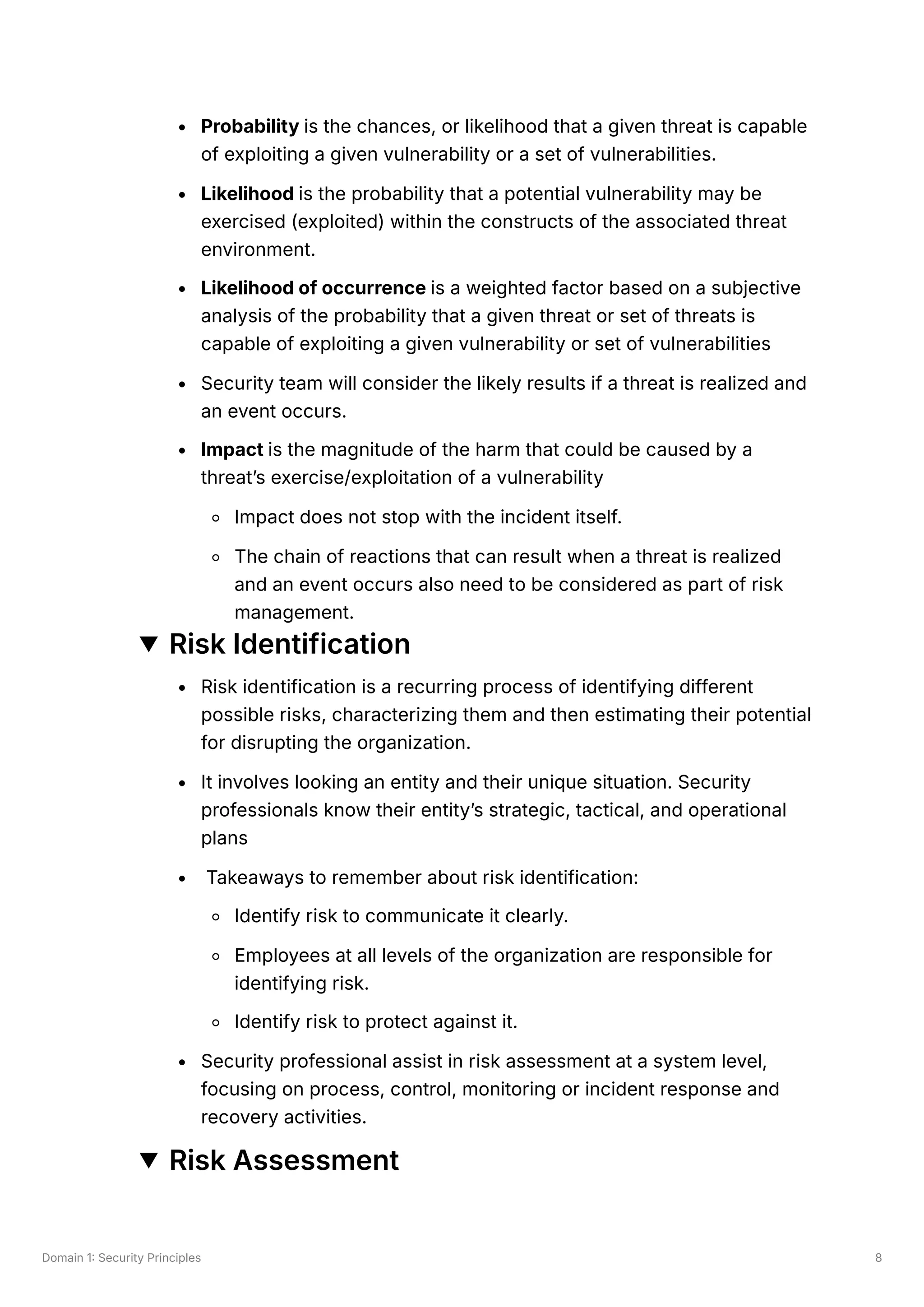 Domain 1: Security Principles 8
Probability is the chances, or likelihood that a given threat is capable
of exploiting a given vulnerability or a set of vulnerabilities.
Likelihood is the probability that a potential vulnerability may be
exercised (exploited) within the constructs of the associated threat
environment.
Likelihood of occurrence is a weighted factor based on a subjective
analysis of the probability that a given threat or set of threats is
capable of exploiting a given vulnerability or set of vulnerabilities
Security team will consider the likely results if a threat is realized and
an event occurs.
Impact is the magnitude of the harm that could be caused by a
threat’s exercise/exploitation of a vulnerability
Impact does not stop with the incident itself.
The chain of reactions that can result when a threat is realized
and an event occurs also need to be considered as part of risk
management.
Risk Identification
Risk identification is a recurring process of identifying different
possible risks, characterizing them and then estimating their potential
for disrupting the organization.
It involves looking an entity and their unique situation. Security
professionals know their entity’s strategic, tactical, and operational
plans
Takeaways to remember about risk identification:
Identify risk to communicate it clearly.
Employees at all levels of the organization are responsible for
identifying risk.
Identify risk to protect against it.
Security professional assist in risk assessment at a system level,
focusing on process, control, monitoring or incident response and
recovery activities.
Risk Assessment
 