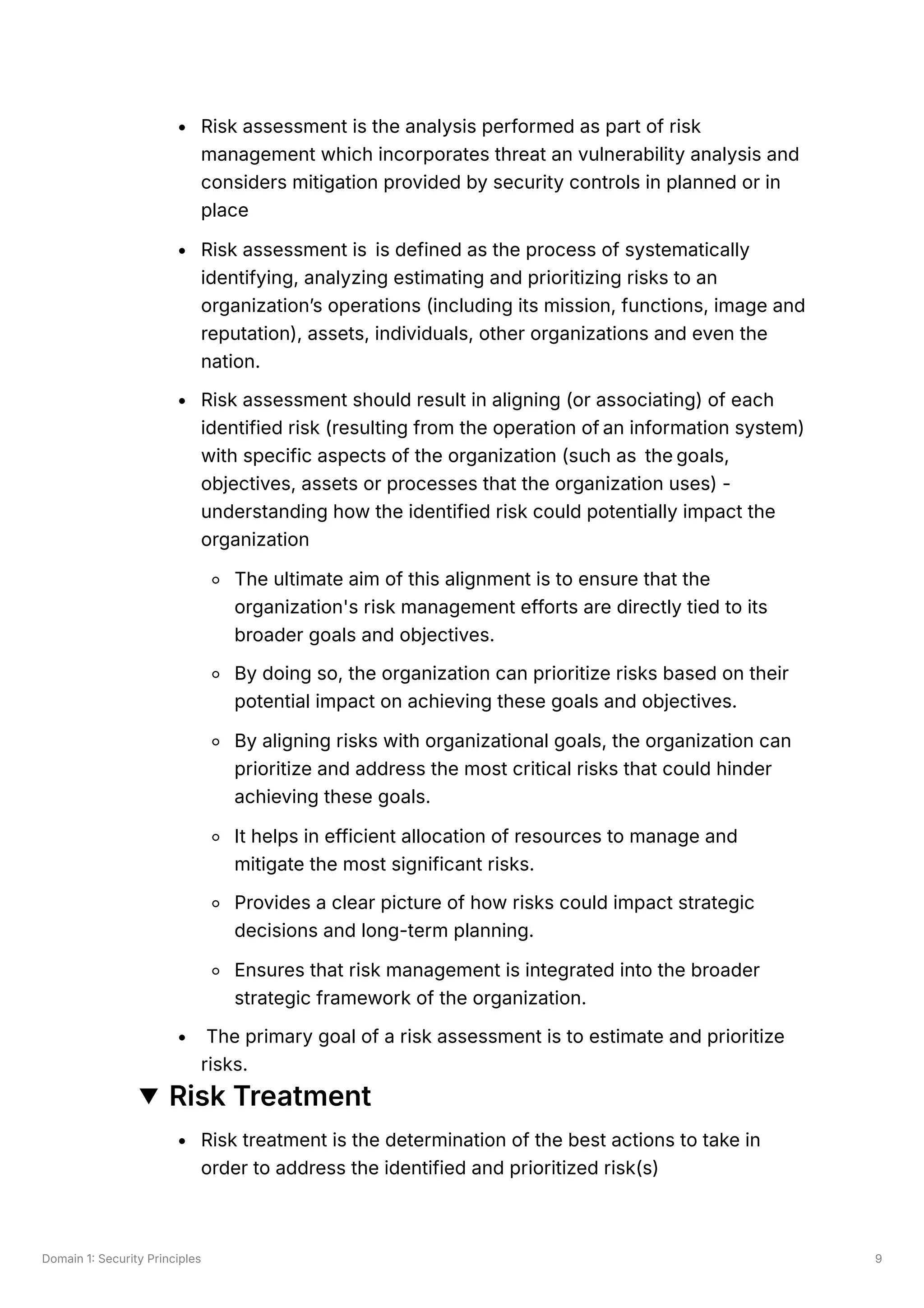 Domain 1: Security Principles 9
Risk assessment is the analysis performed as part of risk
management which incorporates threat an vulnerability analysis and
considers mitigation provided by security controls in planned or in
place
Risk assessment is is defined as the process of systematically
identifying, analyzing estimating and prioritizing risks to an
organization’s operations (including its mission, functions, image and
reputation), assets, individuals, other organizations and even the
nation.
Risk assessment should result in aligning (or associating) of each
identified risk (resulting from the operation of an information system)
with specific aspects of the organization (such as the goals,
objectives, assets or processes that the organization uses) -
understanding how the identified risk could potentially impact the
organization
The ultimate aim of this alignment is to ensure that the
organization's risk management efforts are directly tied to its
broader goals and objectives.
By doing so, the organization can prioritize risks based on their
potential impact on achieving these goals and objectives.
By aligning risks with organizational goals, the organization can
prioritize and address the most critical risks that could hinder
achieving these goals.
It helps in efficient allocation of resources to manage and
mitigate the most significant risks.
Provides a clear picture of how risks could impact strategic
decisions and long-term planning.
Ensures that risk management is integrated into the broader
strategic framework of the organization.
The primary goal of a risk assessment is to estimate and prioritize
risks.
Risk Treatment
Risk treatment is the determination of the best actions to take in
order to address the identified and prioritized risk(s)
 