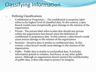 Classifying Information
1. Defining Classifications
e. Confidential or Proprietary - The confidential or propriety label
refers to the highest level of classified data. In this context, a data
breach would cause exceptionally grave damage to the mission of the
organization.
f. Private - The private label refers to data that should stay private
within the organization but doesn’t meet the definition of
confidential or proprietary data. In this context, a data breach would
cause serious damage to the mission of the organization.
g. Sensitive - Sensitive data is similar to confidential data. In this
context, a data breach would cause damage to the mission of the
organization.
h. Public - Public data is similar to unclassified data. It includes
information posted in websites, brochures, or any other public
source. Although an organization doesn’t protect the confidentiality
of public data, it does take steps to protect its integrity.
 