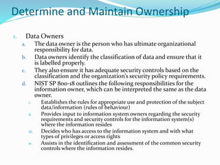Determine and Maintain Ownership
1. Data Owners
a. The data owner is the person who has ultimate organizational
responsibility for data.
b. Data owners identify the classification of data and ensure that it
is labelled properly.
c. They also ensure it has adequate security controls based on the
classification and the organization’s security policy requirements.
d. NIST SP 800-18 outlines the following responsibilities for the
information owner, which can be interpreted the same as the data
owner.
i. Establishes the rules for appropriate use and protection of the subject
data/information (rules of behaviour)
ii. Provides input to information system owners regarding the security
requirements and security controls for the information system(s)
where the information resides
iii. Decides who has access to the information system and with what
types of privileges or access rights
iv. Assists in the identification and assessment of the common security
controls where the information resides.
 