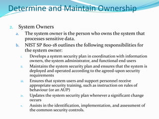 Determine and Maintain Ownership
2. System Owners
a. The system owner is the person who owns the system that
processes sensitive data.
b. NIST SP 800-18 outlines the following responsibilities for
the system owner:
i. Develops a system security plan in coordination with information
owners, the system administrator, and functional end users
ii. Maintains the system security plan and ensures that the system is
deployed and operated according to the agreed-upon security
requirements
iii. Ensures that system users and support personnel receive
appropriate security training, such as instruction on rules of
behaviour (or an AUP)
iv. Updates the system security plan whenever a significant change
occurs
v. Assists in the identification, implementation, and assessment of
the common security controls.
 