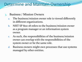Determine and Maintain Ownership
3. Business / Mission Owners
a. The business/mission owner role is viewed differently
in different organizations.
b. NIST SP 800-18 refers to the business/mission owner
as a program manager or an information system
owner.
c. As such, the responsibilities of the business/mission
owner can overlap with the responsibilities of the
system owner or be the same role.
d. Business owners might own processes that use systems
managed by other entities.
 