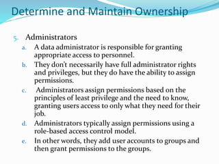 Determine and Maintain Ownership
5. Administrators
a. A data administrator is responsible for granting
appropriate access to personnel.
b. They don’t necessarily have full administrator rights
and privileges, but they do have the ability to assign
permissions.
c. Administrators assign permissions based on the
principles of least privilege and the need to know,
granting users access to only what they need for their
job.
d. Administrators typically assign permissions using a
role-based access control model.
e. In other words, they add user accounts to groups and
then grant permissions to the groups.
 