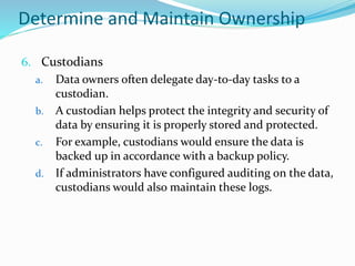 Determine and Maintain Ownership
6. Custodians
a. Data owners often delegate day-to-day tasks to a
custodian.
b. A custodian helps protect the integrity and security of
data by ensuring it is properly stored and protected.
c. For example, custodians would ensure the data is
backed up in accordance with a backup policy.
d. If administrators have configured auditing on the data,
custodians would also maintain these logs.
 
