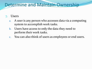 Determine and Maintain Ownership
7. Users
a. A user is any person who accesses data via a computing
system to accomplish work tasks.
b. Users have access to only the data they need to
perform their work tasks.
c. You can also think of users as employees or end users.
 