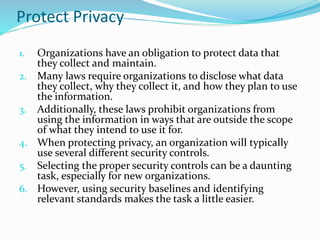 Protect Privacy
1. Organizations have an obligation to protect data that
they collect and maintain.
2. Many laws require organizations to disclose what data
they collect, why they collect it, and how they plan to use
the information.
3. Additionally, these laws prohibit organizations from
using the information in ways that are outside the scope
of what they intend to use it for.
4. When protecting privacy, an organization will typically
use several different security controls.
5. Selecting the proper security controls can be a daunting
task, especially for new organizations.
6. However, using security baselines and identifying
relevant standards makes the task a little easier.
 