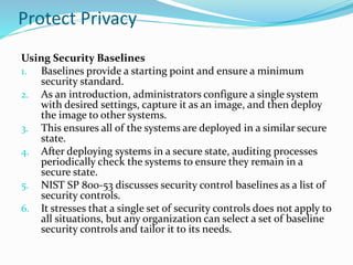 Protect Privacy
Using Security Baselines
1. Baselines provide a starting point and ensure a minimum
security standard.
2. As an introduction, administrators configure a single system
with desired settings, capture it as an image, and then deploy
the image to other systems.
3. This ensures all of the systems are deployed in a similar secure
state.
4. After deploying systems in a secure state, auditing processes
periodically check the systems to ensure they remain in a
secure state.
5. NIST SP 800-53 discusses security control baselines as a list of
security controls.
6. It stresses that a single set of security controls does not apply to
all situations, but any organization can select a set of baseline
security controls and tailor it to its needs.
 