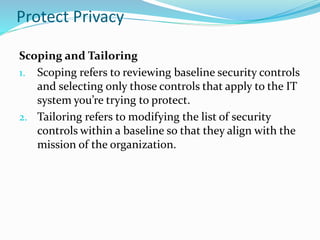 Protect Privacy
Scoping and Tailoring
1. Scoping refers to reviewing baseline security controls
and selecting only those controls that apply to the IT
system you’re trying to protect.
2. Tailoring refers to modifying the list of security
controls within a baseline so that they align with the
mission of the organization.
 
