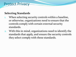 Protect Privacy
Selecting Standards
1. When selecting security controls within a baseline,
or otherwise, organizations need to ensure that the
controls comply with certain external security
standards.
2. With this in mind, organizations need to identify the
standards that apply, and ensure the security controls
they select comply with these standards.
 