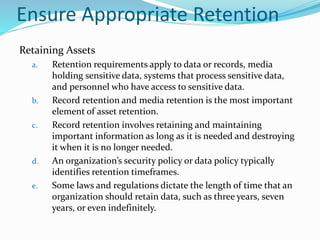 Ensure Appropriate Retention
Retaining Assets
a. Retention requirements apply to data or records, media
holding sensitive data, systems that process sensitive data,
and personnel who have access to sensitive data.
b. Record retention and media retention is the most important
element of asset retention.
c. Record retention involves retaining and maintaining
important information as long as it is needed and destroying
it when it is no longer needed.
d. An organization’s security policy or data policy typically
identifies retention timeframes.
e. Some laws and regulations dictate the length of time that an
organization should retain data, such as three years, seven
years, or even indefinitely.
 
