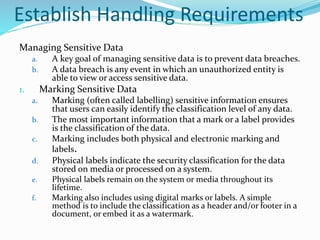 Establish Handling Requirements
Managing Sensitive Data
a. A key goal of managing sensitive data is to prevent data breaches.
b. A data breach is any event in which an unauthorized entity is
able to view or access sensitive data.
1. Marking Sensitive Data
a. Marking (often called labelling) sensitive information ensures
that users can easily identify the classification level of any data.
b. The most important information that a mark or a label provides
is the classification of the data.
c. Marking includes both physical and electronic marking and
labels.
d. Physical labels indicate the security classification for the data
stored on media or processed on a system.
e. Physical labels remain on the system or media throughout its
lifetime.
f. Marking also includes using digital marks or labels. A simple
method is to include the classification as a header and/or footer in a
document, or embed it as a watermark.
 