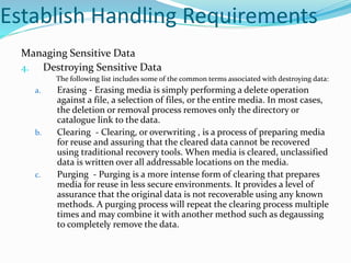 Establish Handling Requirements
Managing Sensitive Data
4. Destroying Sensitive Data
The following list includes some of the common terms associated with destroying data:
a. Erasing - Erasing media is simply performing a delete operation
against a file, a selection of files, or the entire media. In most cases,
the deletion or removal process removes only the directory or
catalogue link to the data.
b. Clearing - Clearing, or overwriting , is a process of preparing media
for reuse and assuring that the cleared data cannot be recovered
using traditional recovery tools. When media is cleared, unclassified
data is written over all addressable locations on the media.
c. Purging - Purging is a more intense form of clearing that prepares
media for reuse in less secure environments. It provides a level of
assurance that the original data is not recoverable using any known
methods. A purging process will repeat the clearing process multiple
times and may combine it with another method such as degaussing
to completely remove the data.
 
