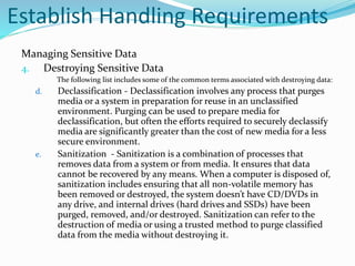 Establish Handling Requirements
Managing Sensitive Data
4. Destroying Sensitive Data
The following list includes some of the common terms associated with destroying data:
d. Declassification - Declassification involves any process that purges
media or a system in preparation for reuse in an unclassified
environment. Purging can be used to prepare media for
declassification, but often the efforts required to securely declassify
media are significantly greater than the cost of new media for a less
secure environment.
e. Sanitization - Sanitization is a combination of processes that
removes data from a system or from media. It ensures that data
cannot be recovered by any means. When a computer is disposed of,
sanitization includes ensuring that all non-volatile memory has
been removed or destroyed, the system doesn’t have CD/DVDs in
any drive, and internal drives (hard drives and SSDs) have been
purged, removed, and/or destroyed. Sanitization can refer to the
destruction of media or using a trusted method to purge classified
data from the media without destroying it.
 