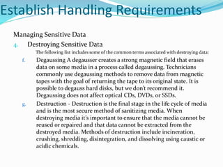 Establish Handling Requirements
Managing Sensitive Data
4. Destroying Sensitive Data
The following list includes some of the common terms associated with destroying data:
f. Degaussing A degausser creates a strong magnetic field that erases
data on some media in a process called degaussing. Technicians
commonly use degaussing methods to remove data from magnetic
tapes with the goal of returning the tape to its original state. It is
possible to degauss hard disks, but we don’t recommend it.
Degaussing does not affect optical CDs, DVDs, or SSDs.
g. Destruction - Destruction is the final stage in the life cycle of media
and is the most secure method of sanitizing media. When
destroying media it’s important to ensure that the media cannot be
reused or repaired and that data cannot be extracted from the
destroyed media. Methods of destruction include incineration,
crushing, shredding, disintegration, and dissolving using caustic or
acidic chemicals.
 