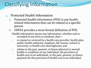 Classifying Information
4. Protected Health Information
a. Protected health information (PHI) is any health-
related information that can be related to a specific
person
b. HIPAA provides a more formal definition of PHI:
Health information means any information, whether oral or
recorded in any form or medium, that—
i. is created or received by a health care provider, health plan,
public health authority, employer, life insurer, school or
university, or health care clearinghouse; and
ii. relates to the past, present, or future physical or mental
health or condition of any individual, the provision of
health care to an individual, or the past, present, or future
payment for the provision of health care to an individual.
 
