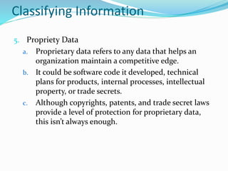 Classifying Information
5. Propriety Data
a. Proprietary data refers to any data that helps an
organization maintain a competitive edge.
b. It could be software code it developed, technical
plans for products, internal processes, intellectual
property, or trade secrets.
c. Although copyrights, patents, and trade secret laws
provide a level of protection for proprietary data,
this isn’t always enough.
 