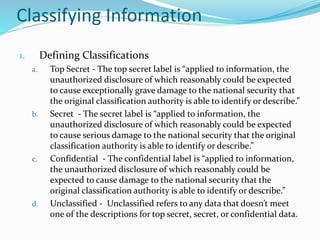 Classifying Information
1. Defining Classifications
a. Top Secret - The top secret label is “applied to information, the
unauthorized disclosure of which reasonably could be expected
to cause exceptionally grave damage to the national security that
the original classification authority is able to identify or describe.”
b. Secret - The secret label is “applied to information, the
unauthorized disclosure of which reasonably could be expected
to cause serious damage to the national security that the original
classification authority is able to identify or describe.”
c. Confidential - The confidential label is “applied to information,
the unauthorized disclosure of which reasonably could be
expected to cause damage to the national security that the
original classification authority is able to identify or describe.”
d. Unclassified - Unclassified refers to any data that doesn’t meet
one of the descriptions for top secret, secret, or confidential data.
 
