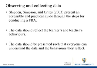 Observing and collecting data Shippen, Simpson, and Crites (2003) present an accessible and practical guide through the steps for conducting a FBA. The data should reflect the learner’s and teacher’s behaviours. The data should be presented such that everyone can understand the data and the behaviours they reflect. 