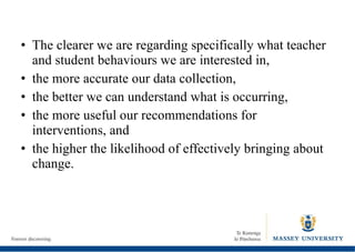 The clearer we are regarding specifically what teacher and student behaviours we are interested in,  the more accurate our data collection,  the better we can understand what is occurring,  the more useful our recommendations for interventions, and  the higher the likelihood of effectively bringing about change. 