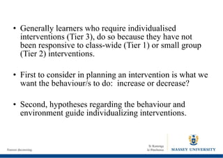 Generally learners who require individualised interventions (Tier 3), do so because they have not been responsive to class-wide (Tier 1) or small group (Tier 2) interventions. First to consider in planning an intervention is what we want the behaviour/s to do:  increase or decrease? Second, hypotheses regarding the behaviour and environment guide individualizing interventions. 