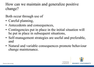 How can we maintain and generalize positive change? Both occur through use of  Careful planning, Antecedents and consequences, Contingencies put in place in the initial situation will be put in place in subsequent situations, Self-management strategies are useful and preferable, and Natural and variable consequences promote behaviour change maintenance. 