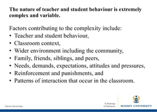 The nature of teacher and student behaviour is extremely complex and variable.  Factors contributing to the complexity include: Teacher and student behaviour, Classroom context, Wider environment including the community, Family, friends, siblings, and peers, Needs, demands, expectations, attitudes and pressures, Reinforcement and punishments, and Patterns of interaction that occur in the classroom. 