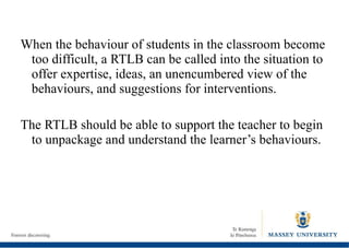 When the behaviour of students in the classroom become too difficult, a RTLB can be called into the situation to offer expertise, ideas, an unencumbered view of the behaviours, and suggestions for interventions. The RTLB should be able to support the teacher to begin to unpackage and understand the learner’s behaviours. 