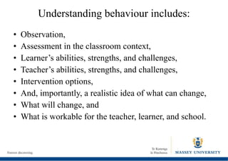 Understanding behaviour includes: Observation, Assessment in the classroom context, Learner’s abilities, strengths, and challenges, Teacher’s abilities, strengths, and challenges, Intervention options, And, importantly, a realistic idea of what can change, What will change, and What is workable for the teacher, learner, and school. 