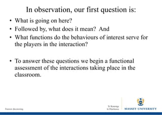 In observation, our first question is: What is going on here? Followed by, what does it mean?  And  What functions do the behaviours of interest serve for the players in the interaction? To answer these questions we begin a functional assessment of the interactions taking place in the classroom. 